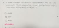 X A 1m tall cylinder is filled with half water and half oil. What is the total
pressure (in Pa) at the base of the cylinder? Density of water is 1000
kg/m^3 and density of oil is 900 kg/m^3. *
40,000
5,000
9,000
9,500
Correct answer
