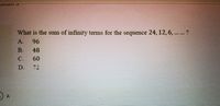 What is the sum of infinity terms for the sequence 24, 12,6, .. ?
A.
96
B.
48
C.
60
D.
72
