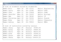 al Taminal wedo Frogeni .Cone
Ophone
A List of students sorted by studentID:
Name: Eric
Name: Larry
Age: 19
ID: 11111
Major: Engineering
Age: 20
ID: 12345
Major: CPSC
Name: John
Age: 17
ID: 23434
Major: CPSE
Name: Jennifer Age: 20
ID: 33333
Major: Biology
Age: 23
Name: Christina Age: 19
Name: Amy
ID: 34343
Major: IT
ID: 55555
Major: French
Name: Mike
Name: Ashley
Age: 21
ID: 77777
Major: Chemistry
Age: 18
ID: 99923
Major: ENGL
A List of instructors sorted by salary:
Name: Jenny
Age: 29
Salary:
35343.00
Name: Kathy
Age: 45
Salary:
39888.43
Name: Chris
Age: 35
Salary:
46233.00
Name: Alex
Age: 42
Salary:
55599.21
Name: Steve
Age: 50
Salary:
98000.50
Name: Shala
Age: 55
Salary: 150010.23
