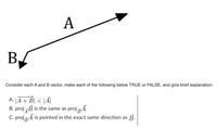 A
B.
Consider each A and B vector, make each of the following below TRUE or FALSE, and give brief explanation:
|A + B| < |Ã|
B. proj B is the same as proj Ã.
C. projA is pointed in the exact same direction as B.
А.
