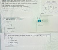 The Venn diagram below shows the 9 students in Ms. Morgan's class.
Science
Computer
The diagram shows the memberships for the Science Club and the Computer Club.
Note that "Michael" is outside the circles since he is not a member of either club.
One student from the class is randomly selected.
Let A denote the event "the student is in the Science Club."
Melissa
Ivan
Lena
Let B denote the event "the student is in the Computer Club."
Teresa
Miguel
Eric
Mary
Justin
Answer each part below. If necessary, consult a list of formulas.
Michael
(a) Find the probabilities of the events below.
Write each answer as a single fraction.
P(A) = [|
Start over
P(B) = ]
P(A and B) =
P(4 or B) = ]
(b) Select the probability that is equal to P (A)+P(B)-P(A and B).
OP (B)
OP(A or B)
OP (A and B)
OP (A)
Oロ
