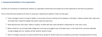 1. Interpersonal Relations in the Organization
Consider the importance of interpersonal relations to organization performance and select the correct responses to the following questions.
Which of the following situations are likely to cause poor interpersonal relations? Check all that apply.
When managers submit invoices to Natalie in accounting without including all the necessary information, Natalie contacts them right away
and helps them locate the needed cost center codes and approvals.
Brad believes that when Jason makes a mistake, he often tells their boss that Brad is responsible for what went wrong.
O Billie worked her way through state college and continues to struggle to pay off student loans, while most of her coworkers attended
private colleges and now vacation at their parents' second homes.
Deion's manager has given him positive performance ratings for several years and consistently gives Deion the assignments he wants.