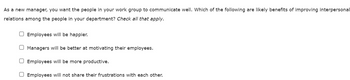 As a new manager, you want the people in your work group to communicate well. Which of the following are likely benefits of improving interpersonal
relations among the people in your department? Check all that apply.
O Employees will be happier.
O Managers will be better at motivating their employees.
O Employees will be more productive.
Employees will not share their frustrations with each other.