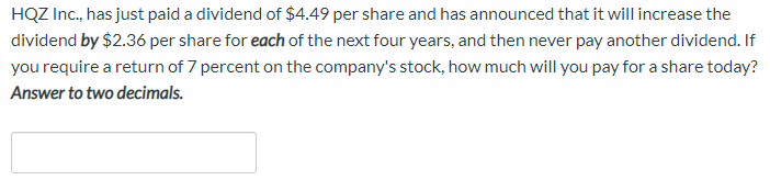 HQZ Inc., has just paid a dividend of $4.49 per share and has announced that it will increase the
dividend by $2.36 per share for each of the next four years, and then never pay another dividend. If
you require a return of 7 percent on the company's stock, how much will you pay for a share today?
Answer to two decimals.
