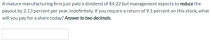 A mature manufacturing firm just paid a dividend of $422 but management expects to reduce the
payout by 2.13 percent per year, indefinitely. If you require a return of 9.1 percent on this stock, what
will you pay for a share today? Answer to two decimals.
