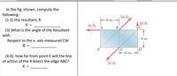 In the fig. shown, compute the
following :
(1-2) the resultant, R
50 lb
- 6 in.-
20 lb
C
R =
40 lb
B
(3) What is the angle of the Resultant
with
6 in.
Respect to the x- axis measured Cw
F
6 in.-
(4-6) how far from point C will the line
of action of the R bisect the edge ABC?
X =
50 lb
