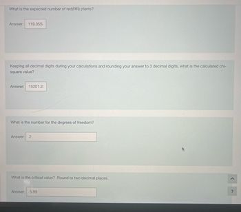 What is the expected number of red (RR) plants?
Answer: 119.355:
Keeping all decimal digits during your calculations and rounding your answer to 3 decimal digits, what is the calculated chi-
square value?
Answer: 15201.2:
What is the number for the degrees of freedom?
Answer: 2
What is the critical value? Round to two decimal places.
Answer: 5.99
?