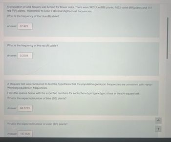 A population of wild-flowers was scored for flower color. There were 342 blue (BB) plants, 1622 violet (BR) plants and 797
red (RR) plants. Remember to keep 4 decimal digits on all frequencies.
What is the frequency of the blue (B) allele?
Answer: 0.1421
What is the frequency of the red (R) allele?
Answer: 0.3304
A chiquare test was conducted to test the hypothesis that the population genotypic frequencies are consistent with Hardy-
Weinberg equilibrium frequencies.
Fill in the spaces below with the expected numbers for each phenotypic (genotypic) class in the chi-square test.
What is the expected number of blue (BB) plants?
Answer: 68.1723
What is the expected number of violet (BR) plants?
Answer: 197.808
?
