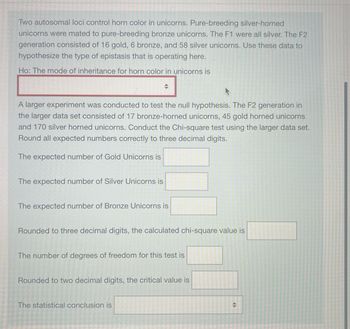 Two autosomal loci control horn color in unicorns. Pure-breeding silver-horned
unicorns were mated to pure-breeding bronze unicorns. The F1 were all silver. The F2
generation consisted of 16 gold, 6 bronze, and 58 silver unicorns. Use these data to
hypothesize the type of epistasis that is operating here.
Ho: The mode of inheritance for horn color in unicorns is
A larger experiment was conducted to test the null hypothesis. The F2 generation in
the larger data set consisted of 17 bronze-horned unicorns, 45 gold horned unicorns
and 170 silver horned unicorns. Conduct the Chi-square test using the larger data set.
Round all expected numbers correctly to three decimal digits.
The expected number of Gold Unicorns is
The expected number of Silver Unicorns is
+
The expected number of Bronze Unicorns is
Rounded to three decimal digits, the calculated chi-square value is
The number of degrees of freedom for this test is
Rounded to two decimal digits, the critical value is
The statistical conclusion is
<►