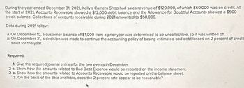 During the year ended December 31, 2021, Kelly's Camera Shop had sales revenue of $120,000, of which $60,000 was on credit. At
the start of 2021, Accounts Receivable showed a $12,000 debit balance and the Allowance for Doubtful Accounts showed a $500
credit balance. Collections of accounts receivable during 2021 amounted to $58,000.
Data during 2021 follow:
a. On December 10, a customer balance of $1,000 from a prior year was determined to be uncollectible, so it was written off.
b. On December 31, a decision was made to continue the accounting policy of basing estimated bad debt losses on 2 percent of credit
sales for the year.
Required:
1. Give the required journal entries for the two events in December.
2-a. Show how the amounts related to Bad Debt Expense would be reported on the income statement.
2-b. Show how the amounts related to Accounts Receivable would be reported on the balance sheet.
3. On the basis of the data available, does the 2 percent rate appear to be reasonable?