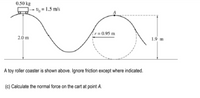 0.50 kg
- V% = 1.5 m/s
r=0.95 m
2.0 m
1.9 m
A toy roller coaster is shown above. Ignore friction except where indicated.
(c) Calculate the normal force on the cart at point A.
