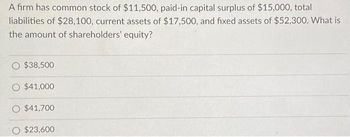 A firm has common stock of $11,500, paid-in capital surplus of $15,000, total
liabilities of $28,100, current assets of $17,500, and fixed assets of $52,300. What is
the amount of shareholders' equity?
$38,500
$41,000
O $41,700
$23,600