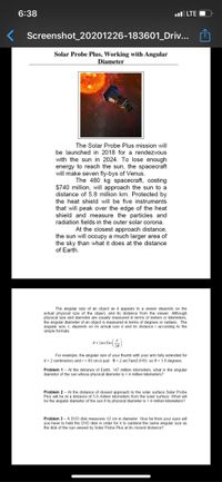 6:38
ul LTE
Screenshot_20201226-183601_Driv...
Solar Probe Plus, Working with Angular
Diameter
The Solar Probe Plus mission will
be launched in 2018 for a rendezvous
with the sun in 2024. To lose enough
energy to reach the sun, the spacecraft
will make seven fly-bys of Venus.
The 480 kg spacecraft, costing
$740 million, will approach the sun to a
distance of 5.8 million km. Protected by
the heat shield will be five instruments
that will peak over the edge of the heat
shield and measure the particles and
radiation fields in the outer solar corona.
At the closest approach distance,
the sun will occupy a much larger area of
the sky than what it does at the distance
of Earth.
The angular size of an object as it appears to a viewer depends on the
actual physical size of the object, and its distance from the viewer. Although
physical size and diameter are usually measured in terms of meters or kilometers,
the angular diameter of an object is measured in terms of degrees or radians. The
angular size, t, depends on its actual size d and its distance r according to the
simple formula
@ = 2areTan
For example, the angular size of your thumb with your arm fully extended for
d = 2 centimeters and r= 60 cm is just e = 2 arcTan(0.016) so e = 1.8 degrees.
Problem 1- At the distance of Earth, 147 million kilometers, what is the angular
diameter of the sun whose physical diameter is 1.4 million kilometers?
Problem 2 - At the distance of closest approach to the solar surface Solar Probe
Plus will be at a distance of 5.8 million kilometers from the solar surface. What will
be the angular diameter of the sun if its physical diameter is 1.4 million kilometers?
Problem 3 - A DVD disk measures 12 cm in diameter. How far from your eyes will
you have to hold the DVD disk in order for it to subtend the same angular size as
the disk of the sun viewed by Solar Probe Plus at its closest distance?
