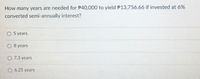 How many years are needed for P40,000 to yield P13,756.66 if invested at 6%
converted semi-annually interest?
O 5 years
8 years
O 7.3 years
O 6.25 years
