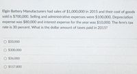 Elgin Battery Manufacturers had sales of $1,000,000 in 2015 and their cost of goods
sold is $700,000. Selling and administrative expenses were $100,000. Depreciation
expense was $80,000 and interest expense for the year was $10,000. The firm's tax
rate is 30 percent. What is the dollar amount of taxes paid in 2015?
O $33,000
O $300,000
O $36,000
O $117,800
