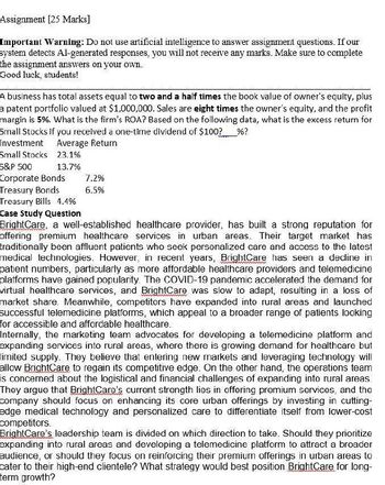 Assignment [25 Marks]
Important Warning: Do not use artificial intelligence to answer assignment questions. If our
system detects Al-generated responses, you will not receive any marks. Make sure to complete
the assignment answers on your own.
Good luck, students!
A business has total assets equal to two and a half times the book value of owner's equity, plus
a patent portfolio valued at $1,000,000. Sales are eight times the owner's equity, and the profit
margin is 5%. What is the firm's ROA? Based on the following data, what is the excess return for
Small Stocks if you received a one-time dividend of $100? %?
Investment Average Return
Small Stocks 23.1%
S&P 500
13.7%
Corporate Bonds
7.2%
Treasury Bonds
6.5%
Treasury Bills 4.4%
Case Study Question
BrightCare, a well-established healthcare provider, has built a strong reputation for
offering premium healthcare services in urban areas. Their target market has
traditionally been affluent patients who seek personalized care and access to the latest
medical technologies. However, in recent years, BrightCare has seen a decline in
patient numbers, particularly as more affordable healthcare providers and telemedicine
platforms have gained popularity. The COVID-19 pandemic accelerated the demand for
virtual healthcare services, and BrightCare was slow to adapt, resulting in a loss of
market share. Meanwhile, competitors have expanded into rural areas and launched
successful telemedicine platforms, which appeal to a broader range of patients looking
for accessible and affordable healthcare.
Internally, the marketing team advocates for developing a telemedicine platform and
expanding services into rural areas, where there is growing demand for healthcare but
limited supply. They believe that entering new markets and leveraging technology will
allow BrightCare to regain its competitive edge. On the other hand, the operations team
is concerned about the logistical and financial challenges of expanding into rural areas.
They argue that BrightCare's current strength lies in offering premium services, and the
company should focus on enhancing its core urban offerings by investing in cutting-
edge medical technology and personalized care to differentiate itself from lower-cost
competitors.
BrightCare's leadership team is divided on which direction to take. Should they prioritize
expanding into rural areas and developing a telemedicine platform to attract a broader
audience, or should they focus on reinforcing their premium offerings in urban areas to
cater to their high-end clientele? What strategy would best position BrightCare for long-
term growth?