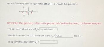 Use the following Lewis diagram for ethanol to answer the questions:
H
H
-H
3
Remember that geometry refers to the geometry defined by the atoms, not the electron pairs.
The geometry about atom C, is trigonal planar
1
The ideal value of the C-C-O angle at atom C, is 109.5
degrees.
The geometry about atom 03
is