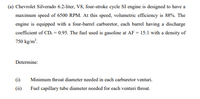 (a) Chevrolet Silverado 6.2-liter, V8, four-stroke cycle SI engine is designed to have a
maximum speed of 6500 RPM. At this speed, volumetric efficiency is 88%. The
engine is equipped with a four-barrel carburetor, each barrel having a discharge
coefficient of CD, = 0.95. The fuel used is gasoline at AF = 15:1 with a density of
750 kg/m.
Determine:
(i)
Minimum throat diameter needed in each carburetor venturi.
(ii)
Fuel capillary tube diameter needed for each venturi throat.
