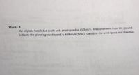 Mark: 8
An airplane heads due south with an airspeed of 410km/h. Measurements from the ground
indicate the plane's ground speed is 480km/h [S25E). Calculate the wind speed and direction.
