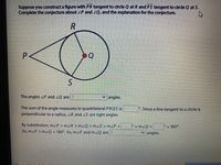 Suppose you construct a figure with PR tangent to drcle Q at R and PS tangent to clrcle Q at S.
Complete the conjecture about ZP and 2Q, and the explanation for the conjecture.
P.
Q
The angles ZP and ZQ are ?
v angles.
The sum of the angle measures in quadrilateral PRQS is
perpendicular to a radius, ZR and S are right angles.
°. Since a line tangent to a circle is
By substitution, m/P + mZR +mZQ +m S=mZP+
So, mZP +mZQ = 180°. So, mZP and mzQ are ?
+ mzQ +
= 360°.
angles.
