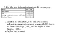 2. The following information is extracted for a company.
Details
Sales quantity
EBIT
Earnings available to common stakeholders 20,000 24000
Number of Shares
Year 1 Year 2
60,000 90000
10,000 12000
2000 2000
a) Based on the above table, First find EPS and then
calculate the degree of operating leverage (DOL), degree
of financial leverage (DFL), and the degree of total
leverage (DTL).
b) Explain your answers
