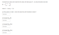 Consider the two state switch model from the videos with state space S = {1,2} and transition rate matrix
where A = 1 and u = 1.5.
(a) If the system is in state 1, what is the mean time until it transitions to state 2?
Number
(b) Evaluate P11 (0)
Number
(C) Evaluate P11 (0.4)
Number
(d) Evaluate P21 (0.4)
Number
