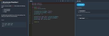 1. Structures Practice I
by CodeChum Admin
Create a structure called Person that contains the following
data:
• string firstName
• string lastName
• int age
An initial code is provided for you. Don't edit anything in the
main(), just create the structure directly.
Output
First name: Sample name
Last name: Sample name
Age: 2
main.c
1
#include <stdio.h>
2 #include <string.h>
3
4
5
6
7
M
8
9
10
11
12
13
14
15
16
int main(void) {
}
struct Person person1;
strcpy(person1.firstName, "Cody");
strcpy(person1.lastName, "Chum");
person1.age = 3;
> +16
printf("First name: %s\n", personl.firstName);
printf("Last name: %s\n", person1.lastName);
printf("Age: %d", person1.age);
return 0;
+ с
Test Cases
Run Tests
Constraints
O Constraint 1
This code must use a Person struct.
Test Cases
O Test Case 1 Hidden