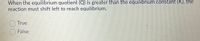 When the equilibrium quotient (Q) is greater than the equilibrium constant (K), the
reaction must shift left to reach equilibrium.
True
) False

