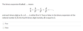 The binary expansion 0.abcd... means
23 24
and each binary digit a, b, c, d, ... is either 0 or 1. True or false: in the binary expansion of the
rational number 1/3, the fourth binary digit (namely, d) is equal to 1.
True
a
+
2 2²
False