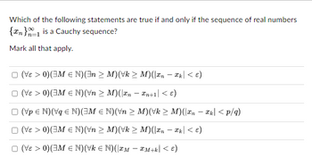 Which of the following statements are true if and only if the sequence of real numbers
{n} is a Cauchy sequence?
Mark all that apply.
D (VE > 0)(ZM e N)(n > M)(Vk > M)(2n – k| < E)
(Ve > 0) (M € N) (\n ≥ M)(x₂ − xn+1 < €)
□ (Vp € N) (Vq € N) (M € N) (Vn > M)(√k ≥ M)(\xn− xk| <p/q)
(VE > 0) (3M € N) (n ≥ M)(√k ≥
M)(xn - xk| < €)
(3 > | 1+WxWx) (NA) (NWE) (0 < ³A) O