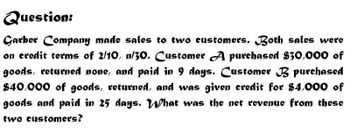 Question:
Garber Company made sales to two customers. Both sales were
on credit terms of 2/10, n/30. Customer A purchased $30,000 of
goods, returned none, and paid in 9 days. Customer purchased
$40,000 of goods, returned, and was given credit for $4,000 of
goods and paid in 25 days. What was the net revenue from these
two customers?