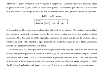 Problem 3 Radio Production and Workforce Management. Another electronics company needs
to produce at least 20,000 radios in a four week period. The revenue per unit sold in each week
is given below: The company initially has 40 workers which each produce 50 radios per week.
Table 1: Add caption
Week
1 2 3 4
Revenue (Euro) 20 18 16 14
It is possible to hire apprentice workers who will need to be trained. For training, up to three
apprentices are assigned to a single worker for one week. During this week, the worker produces
no radios. After the week all of the apprentices graduate to workers and begin to produce radios.
There is no limit to the number of apprentices to hire aside that every group of three apprentices
require an additional worker to train them.
A worker costs 200 euros per week while an apprentice costs only 100. Let x; be the number of
workers assigned to production of radios in week i, y; be the number of workers assigned to train
new apprentices in week i, and z; be the number of apprentices to hire in week i. Use these variables
to formulate a linear program which will maximize profit over the four weeks in question. Solve
the LP using Excel-solver and report both your LP and its optimal solution in your submission.