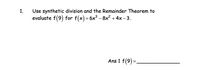 **Problem 1:**

Use synthetic division and the Remainder Theorem to evaluate \( f(9) \) for \( f(x) = 6x^3 - 8x^2 + 4x - 3 \).

**Solution:**

Apply synthetic division to find the value of the function at \( x = 9 \).

**Remainder Theorem Explanation:**

The Remainder Theorem states that if a polynomial \( f(x) \) is divided by \( x - c \), then the remainder of this division is \( f(c) \).

**Synthetic Division Steps:**

1. Write down the coefficients of the polynomial: \( 6, -8, 4, -3 \).
2. Use \( x = 9 \) for the division process.
3. Set up the synthetic division process:
   - Bring down the leading coefficient.
   - Multiply by 9 and add to the next coefficient, repeating for each subsequent coefficient.

After completing the synthetic division, the remainder gives the value of \( f(9) \).

**Final Answer:**

\( \text{Ans 1 } f(9) = \underline{\hspace{5cm}} \)

Complete the calculations to fill in the answer.