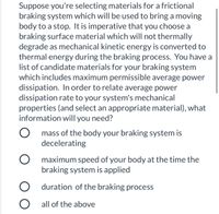 Suppose you're selecting materials for a frictional
braking system which will be used to bring a moving
body to a stop. It is imperative that you choose a
braking surface material which will not thermally
degrade as mechanical kinetic energy is converted to
thermal energy during the braking process. You have a
list of candidate materials for your braking system
which includes maximum permissible average power
dissipation. In order to relate average power
dissipation rate to your system's mechanical
properties (and select an appropriate material), what
information will you need?
mass of the body your braking system is
decelerating
maximum speed of your body at the time the
braking system is applied
duration of the braking process
O all of the above
