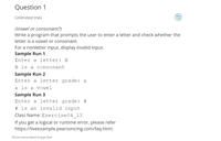 ### Question 1

**Unlimited tries**

#### (Vowel or consonant?)
Write a program that prompts the user to enter a letter and check whether the letter is a vowel or consonant. For a nonletter input, display invalid input.

**Sample Run 1**  
Enter a letter: B  
B is a consonant  

**Sample Run 2**  
Enter a letter grade: a  
a is a vowel  

**Sample Run 3**  
Enter a letter grade: #  
# is an invalid input  

Class Name: `Exercise04_13`

If you get a logical or runtime error, please refer [https://liveexample.pearsoncmg.com/faq.html](https://liveexample.pearsoncmg.com/faq.html).