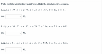 Make the following tests of hypotheses. State the conclusion in each case.
a. Ho: M = 79, H₁: μ ‡ 79, n = 32, x = 76.4, o = 13, a = 0.1.
We
b. Ho: μ = 30, H₁: μ< 30, n = 74, x = 25.4, o = 7.1, a = 0.05.
We
Ho.
We
Ho.
c. Ho: M = 51, H₁: µ > 51, n = 36, x = 57.5, o = 3.6, α = 0.03.
Ho.