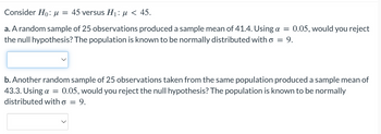 Consider Ho: μ = 45 versus H₁: μ< 45.
a. A random sample of 25 observations produced a sample mean of 41.4. Using a = 0.05, would you reject
the null hypothesis? The population is known to be normally distributed with o = 9.
b. Another random sample of 25 observations taken from the same population produced a sample mean of
43.3. Using a = 0.05, would you reject the null hypothesis? The population is known to be normally
distributed with o
=
9.