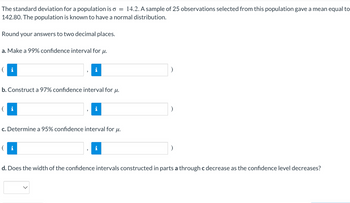 The standard deviation for a population is o = 14.2. A sample of 25 observations selected from this population gave a mean equal to
142.80. The population is known to have a normal distribution.
Round your answers to two decimal places.
a. Make a 99% confidence interval for μ.
i
i
b. Construct a 97% confidence interval for μ.
( i
i
c. Determine a 95% confidence interval for μ.
i
d. Does the width of the confidence intervals constructed in parts a through c decrease as the confidence level decreases?