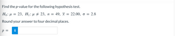 Find the p-value for the following hypothesis test.
Ho: M
23, H₁ μ ‡ 23, n = 49, x = 22.00, o = 2.8
Round your answer to four decimal places.
p
=
i