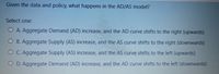 Given the data and policy, what happens in the AD/AS model?
Select one:
O A. Aggregate Demand (AD) increase, and the AD curve shifts to the right (upwards)
O B. Aggregate Supply (AS) increase, and the AS curve shifts to the right (downwards)
OC. Aggregate Supply (AS) increase, and the AS curve shifts to the left (upwards)
O D. Aggregate Demand (AD) increase, and the AD curve shifts to the left (downwards)
