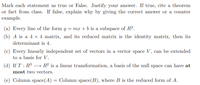 Mark each statement as true or False. Justify your answer. If true, cite a theorem
or fact from class. If false, explain why by giving the correct answer or a counter
example.
(a) Every line of the form y = mx + b is a subspace of R².
(b) A is a 4 x 4 matrix, and its reduced matrix is the identity matrix, then its
determinant is 4.
(c) Every linearly independent set of vectors in a vector space V, can be extended
to a basis for V.
(d) If T : R³ → R² is a linear transformation, a basis of the null space can have at
most two vectors.
(e) Column space(A) = Column space(B), where B is the reduced form of A.
