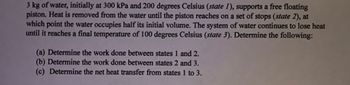 **Problem Description:**

Consider a system with 3 kg of water initially at 300 kPa and 200 degrees Celsius (state 1), supporting a free-floating piston. Heat is removed from the water until the piston reaches a set of stops (state 2), at which point the water occupies half its initial volume. The system of water continues to lose heat until it reaches a final temperature of 100 degrees Celsius (state 3).

Determine the following:

(a) Determine the work done between states 1 and 2.
(b) Determine the work done between states 2 and 3.
(c) Determine the net heat transfer from states 1 to 3.

**Explanation:**

1. **Initial State (state 1):** 
   - Mass of water: 3 kg
   - Pressure: 300 kPa
   - Temperature: 200 degrees Celsius

2. **Intermediate State (state 2):**
   - The system undergoes cooling until the piston reaches a set of stops.
   - At this point, the volume is half of the initial volume.
   
3. **Final State (state 3):**
   - The system continues to lose heat until it reaches a temperature of 100 degrees Celsius.

To address the questions:

- **(a) Work done between states 1 and 2:** You need to calculate the work associated with volume change as the piston moves. Use the appropriate thermodynamic equations and the properties of water to find the work done during this process.

- **(b) Work done between states 2 and 3:** Since the piston is at the stops, there is no volume change, implying that the work done is zero in this process.

- **(c) Net heat transfer from states 1 to 3:** By considering the first law of thermodynamics and the properties of water, calculate the net heat transfer from state 1 to state 3.

This problem involves principles of thermodynamics, specifically the first law of thermodynamics and properties of water in different states (liquid, vapor, or a mixture of both). Ensure you have access to the relevant thermodynamic tables or software to find the required properties of water at different states for precise calculations.