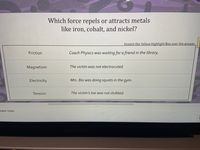 Which force repels or attracts metals
like iron, cobalt, and nickel?
Stretch the Yellow Highlight Box over the answer.
Friction
Coach Physics was waiting for a friend in the library.
Magnetism
The victim was not electrocuted.
Electricity
Mrs. Bio was doing squats in the gym.
Tension
The victim's toe was not stubbed.
eaker notes
