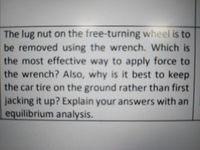 The lug nut on the free-turning wheel is to
be removed using the wrench. Which is
the most effective way to apply force to
the wrench? Also, why is it best to keep
the car tire on the ground rather than first
jacking it up? Explain your answers with an
equilibrium analysis.
