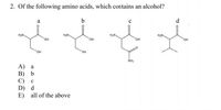 2. Of the following amino acids, which contains an alcohol?
a
b
d
H,N.
HN-
H2N.
H2N.
OH
он
он
HO,
HO,
SH
NH2
A) a
В) Ь
C) c
D) d
E) all of the above
