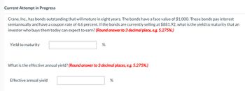 Current Attempt in Progress
Crane, Inc., has bonds outstanding that will mature in eight years. The bonds have a face value of $1,000. These bonds pay interest
semiannually and have a coupon rate of 4.6 percent. If the bonds are currently selling at $881.92, what is the yield to maturity that an
investor who buys them today can expect to earn? (Round answer to 3 decimal place, e.g. 5.275%.)
Yield to maturity
%
What is the effective annual yield? (Round answer to 3 decimal places, e.g. 5.275%.)
Effective annual yield
%