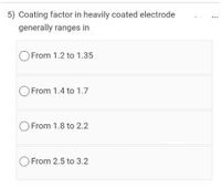 5) Coating factor in heavily coated electrode
generally ranges in
From 1.2 to 1.35
O From 1.4 to 1.7
From 1.8 to 2.2
From 2.5 to 3.2
