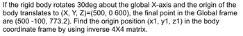 If the rigid body rotates 30deg about the global X-axis and the origin of the
body translates to (X, Y, Z)=(500, 0 600), the final point in the Global frame
are (500-100, 773.2). Find the origin position (x1, y1, z1) in the body
coordinate frame by using inverse 4X4 matrix.