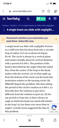 17:56 1
www.bartleby.com
= bartleby
Q&A
Science / Physics / Pl / A single bead can slide with negligible...
: A single bead can slide with negligibl...
Homework solutions you need when you
->
need them. Subscribe now.
A single bead can slide with negligible friction
on a stiff wire that has been bent into a circular
loop of radius 15.0 cm as shown in Figure
P6.48. The circle is always in a vertical plane
and rotates steadily about its vertical diameter
with a period of 0.450 s. The position of the
bead is described by the angle 0 that the radial
line, from the center of the loop to the bead,
makes with the vertical. (a) At what angle up
from the bottom of the circle can the bead slay
motionless relative to the turning circle? (b)
What If? Repeat the problem, this time taking
the period of the circle's rotation as 0.850 s. (c)
Describe how the solution to part (b) is
different from the solution to part (a). (d) For
any period or loop size, is there always an
angle at which the bead can stand still relative
to the loop? (e) Are there ever more than tv
angles? Arnold Arons suggested the idea fo
this problem.
Privacy - Terms
>
