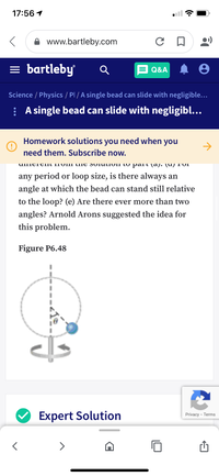 17:56 1
www.bartleby.com
= bartleby
Q&A
Science / Physics / Pl / A single bead can slide with negligible...
: A single bead can slide with negligibl...
Homework solutions you need when you
->
need them. Subscribe now.
UIMCIEIIT ITOIII UIIE SOIULIOII TO palT (aj. (u) T'oI
any period or loop size, is there always an
angle at which the bead can stand still relative
to the loop? (e) Are there ever more than two
angles? Arnold Arons suggested the idea for
this problem.
Figure P6.48
Expert Solution
Privacy - Terms
<>
